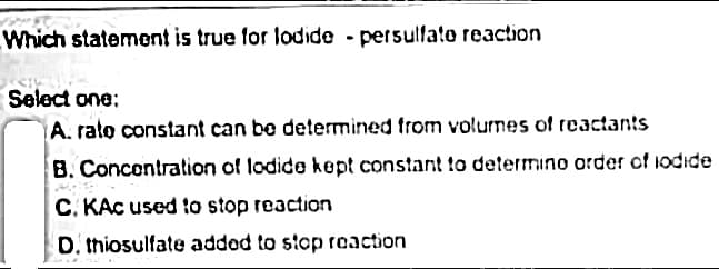 Which statement is true for lodide -persulfate reaction
Select one:
A. rate constant can be determined from volumes of reactants
B. Concentration of lodide kept constant to determino order of iodide
C. KAC used to stop reaction
D. thiosulfate added to stop reaction