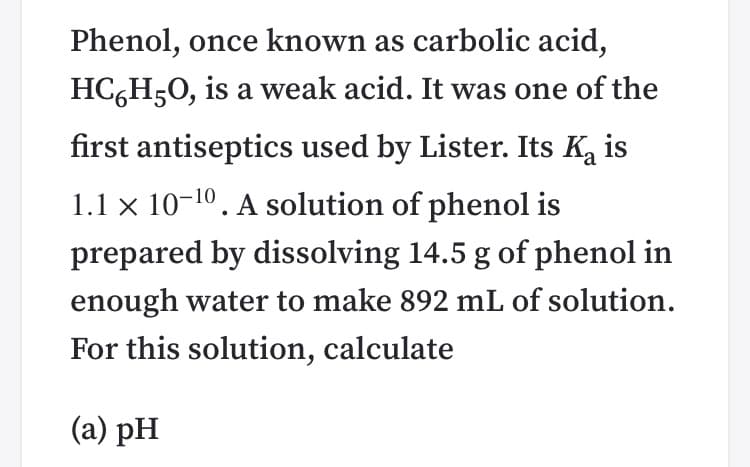 Phenol, once known as carbolic acid,
HC,H50, is a weak acid. It was one of the
first antiseptics used by Lister. Its Ka is
1.1 × 10-10. A solution of phenol is
prepared by dissolving 14.5 g of phenol in
enough water to make 892 mL of solution.
For this solution, calculate
(a) pH
