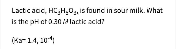Lactic acid, HC3H5O3, is found in sour milk. What
is the pH of 0.30 M lactic acid?
(Ka= 1.4, 10-4)
