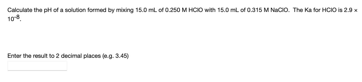 Calculate the pH of a solution formed by mixing 15.0 mL of 0.250 M HCIO with 15.0 mL of 0.315 M NaCIO. The Ka for HCIO is 2.9 ×
10-8.
Enter the result to 2 decimal places (e.g. 3.45)
