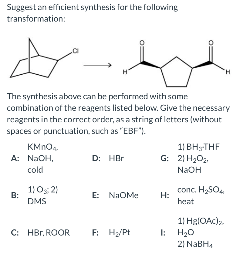 Suggest an efficient synthesis for the following
transformation:
.CI
H.
The synthesis above can be performed with some
combination of the reagents listed below. Give the necessary
reagents in the correct order, as a string of letters (without
spaces or punctuation, such as "EBF").
KMNO4,
A: NAOH,
1) BH3-THF
G: 2) H2O2,
D: HBr
cold
NaOH
1) O3; 2)
В:
DMS
E: NaOMe
conc. H2SO4,
H:
heat
1) Hg(OAc)2,
C: HBr, ROOR
F: H2/Pt
H20
2) NABH4
I:
