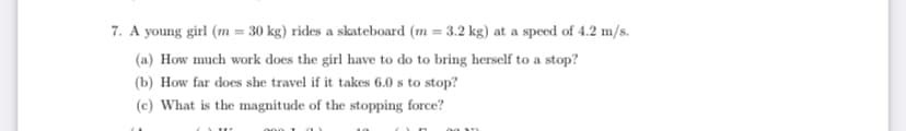 7. A young girl (m = 30 kg) rides a skateboard (m = 3.2 kg) at a speed of 4.2 m/s.
(a) How much work does the girl have to do to bring herself to a stop?
(b) How far does she travel if it takes 6.0 s to stop?
(c) What is the magnitude of the stopping force?
