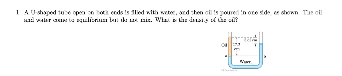 1. A U-shaped tube open on both ends is filled with water, and then oil is poured in one side, as shown. The oil
and water come to equilibrium but do not mix. What is the density of the oil?
8.62 cm
Oil
27.2
cm
a
b
Water.
0 2014 Pearson Education, Inc.
