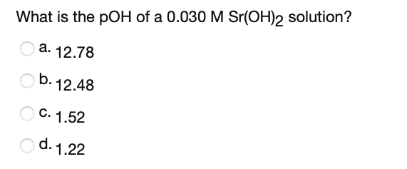 What is the pOH of a 0.030 M Sr(OH)2 solution?
O a. 12.78
b.12.48
C. 1.52
O d. 1.22
