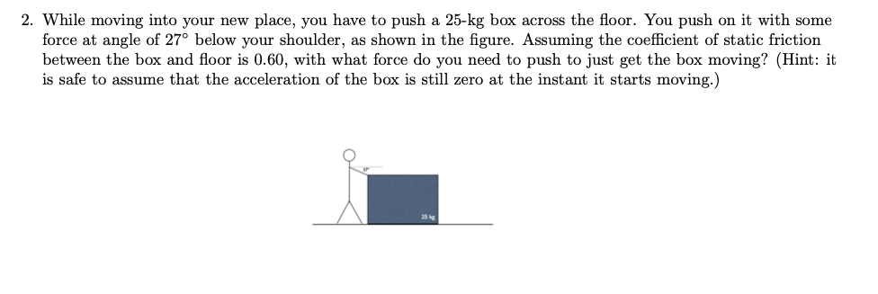 2. While moving into your new place, you have to push a 25-kg box across the floor. You push on it with some
force at angle of 27° below your shoulder, as shown in the figure. Assuming the coefficient of static friction
between the box and floor is 0.60, with what force do you need to push to just get the box moving? (Hint: it
is safe to assume that the acceleration of the box is still zero at the instant it starts moving.)
25 kg
