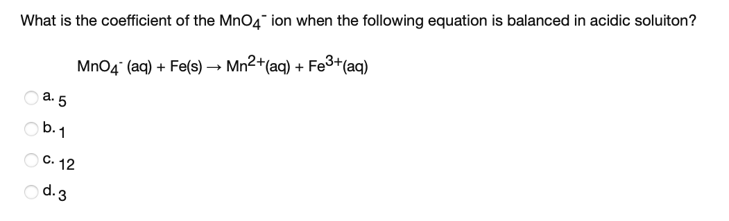 What is the coefficient of the MnO4" ion when the following equation is balanced in acidic soluiton?
Fe3+(aq)
MnO4 (aq) + Fe(s) → Mn2+(aq) +
а. 5
b.1
C. 12
O d.3
