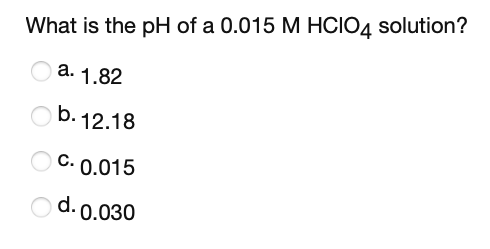 What is the pH of a 0.015 M HCIO4 solution?
a. 1.82
b. 12.18
C. 0.015
d. 0.030
