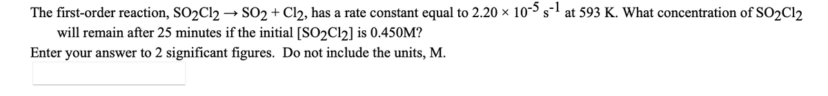 The first-order reaction, SO2C12 → SO2 + Cl2, has a rate constant equal to 2.20 x 10 s-1 at 593 K. What concentration of SO2C12
will remain after 25 minutes if the initial [SO2C12] is 0.450M?
Enter your answer to 2 significant figures. Do not include the units, M.
