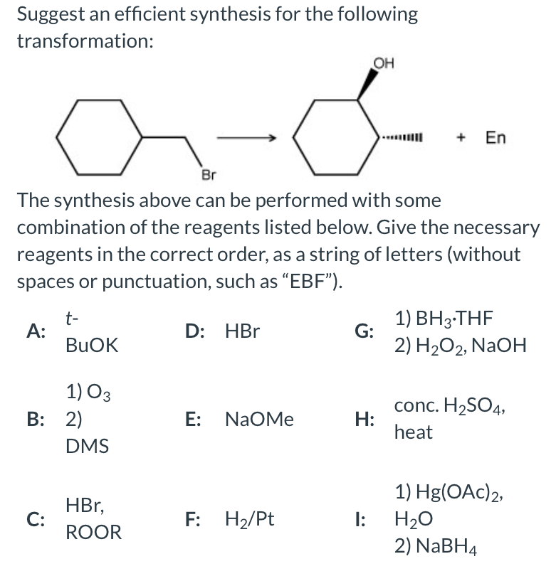 Suggest an efficient synthesis for the following
transformation:
OH
+ En
Br
The synthesis above can be performed with some
combination of the reagents listed below. Give the necessary
reagents in the correct order, as a string of letters (without
spaces or punctuation, such as "EBF").
t-
A:
BUOK
1) ВНз-THF
G:
D: HBr
2) H2O2, NaOH
1) O3
B: 2)
conc. H2SO4,
H:
heat
E: NaOMe
DMS
1) Hg(OAc)2,
HBr,
C:
ROOR
F: H2/Pt
H20
2) NABH4
I:
