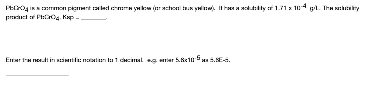 PbCrO4
is a common pigment called chrome yellow (or school bus yellow). It has a solubility of 1.71 x 10-4 g/L. The solubility
product of PbCrO4, Ksp =
Enter the result in scientific notation to 1 decimal. e.g. enter 5.6x10- as 5.6E-5.
