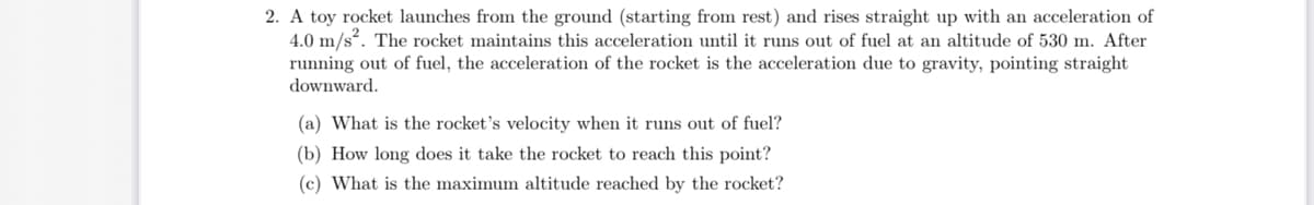 2. A toy rocket launches from the ground (starting from rest) and rises straight up with an acceleration of
4.0 m/s". The rocket maintains this acceleration until it runs out of fuel at an altitude of 530 m. After
running out of fuel, the acceleration of the rocket is the acceleration due to gravity, pointing straight
downward.
(a) What is the rocket's velocity when it runs out of fuel?
(b) How long does it take the rocket to reach this point?
(c) What is the maximum altitude reached by the rocket?
