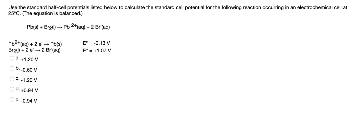 Use the standard half-cell potentials listed below to calculate the standard cell potential for the following reaction occurring in an electrochemical cell at
25°C. (The equation is balanced.)
Pb(s) + Br2(1) → Pb 2+(aq) + 2 Br(aq)
E° = -0.13 V
Pb2+(aq) + 2 e →
Pb(s)
Br2() + 2 e → 2 Br (aq)
E° = +1.07 V
a. +1.20 V
b. -0.60 V
C. -1.20 V
O d. +0.94 V
е.
-0.94 V
