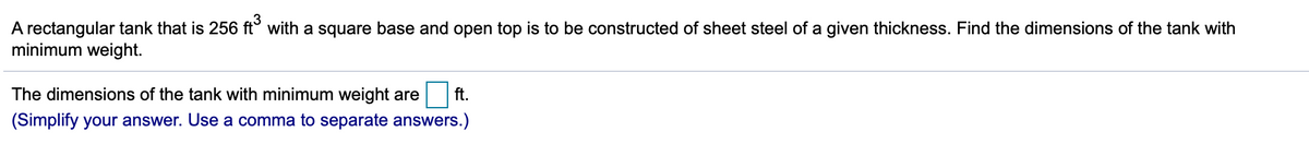 A rectangular tank that is 256 ft° with a square base and open top is to be constructed of sheet steel of a given thickness. Find the dimensions of the tank with
minimum weight.
The dimensions of the tank with minimum weight are
ft.
(Simplify your answer. Use a comma to separate answers.)
