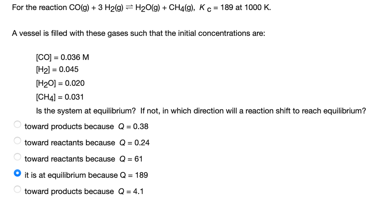 For the reaction CO(g) + 3 H2(g) = H20(g) + CH4(g), Kc = 189 at 1000 K.
A vessel is filled with these gases such that the initial concentrations are:
[CO] = 0.036 M
[H2] = 0.045
%3D
[H2O] = 0.020
[CH4] =
= 0.031
Is the system at equilibrium? If not, in which direction will a reaction shift to reach equilibrium?
toward products because Q = 0.38
toward reactants because Q = 0.24
toward reactants because Q = 61
it is at equilibrium because Q = 189
toward products because Q = 4.1
