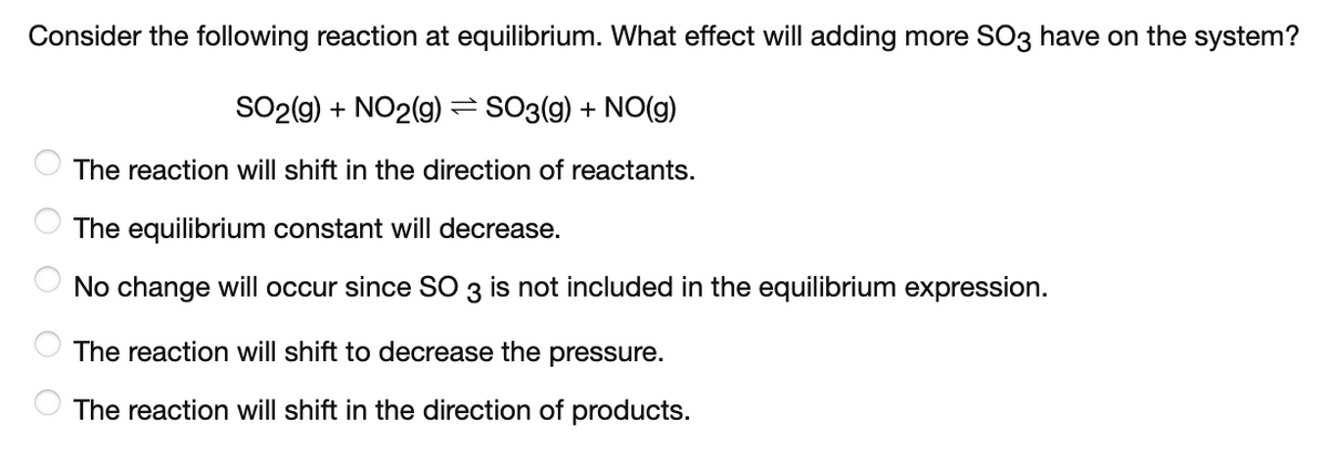 Consider the following reaction at equilibrium. What effect will adding more SO3 have on the system?
SO2(g) + NO2(g) = SO3(g) + NO(g)
The reaction will shift in the direction of reactants.
The equilibrium constant will decrease.
No change will occur since SO 3
not included in the equilibrium expression.
The reaction will shift to decrease the pressure.
The reaction will shift in the direction of products.
O O O
