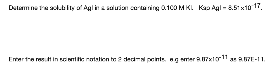 Determine the solubility of Agl in a solution containing 0.100 M KI. Ksp Agl =
8.51x10-17.
Enter the result in scientific notation to 2 decimal points. e.g enter 9.87x10-| as 9.87E-11.
