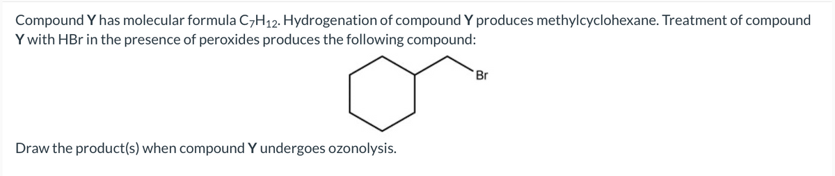 Compound Y has molecular formula C,H12. Hydrogenation of compound Y produces methylcyclohexane. Treatment of compound
Y with HBr in the presence of peroxides produces the following compound:
Br
Draw the product(s) when compound Y undergoes ozonolysis.
