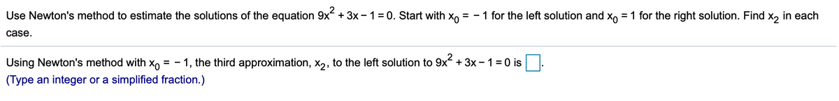 Use Newton's method to estimate the solutions of the equation 9x +3x - 1 = 0. Start with xo
= - 1 for the left solution and x, = 1 for the right solution. Find
| X2
in each
case.
Using Newton's method with xo
1, the third approximation, x,, to the left solution to 9x + 3x -1=0 is
(Type an integer or a simplified fraction.)
