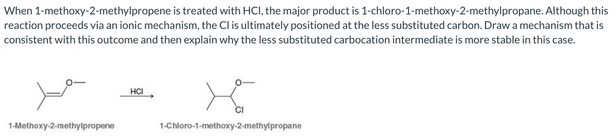When 1-methoxy-2-methylpropene is treated with HCI, the major product is 1-chloro-1-methoxy-2-methylpropane. Although this
reaction proceeds via an ionic mechanism, the Cl is ultimately positioned at the less substituted carbon. Draw a mechanism that is
consistent with this outcome and then explain why the less substituted carbocation intermediate is more stable in this case.
HCI
1-Methoxy-2-methylpropene
1-Chloro-1-methoxy-2-methylpropane
