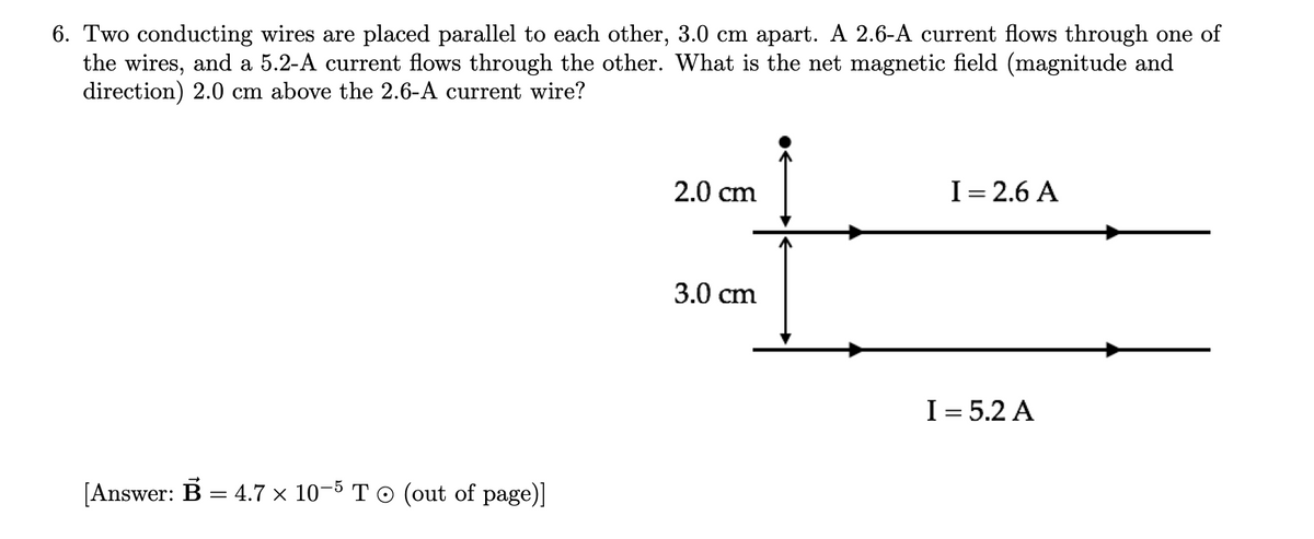6. Two conducting wires are placed parallel to each other, 3.0 cm apart. A 2.6-A current flows through one of
the wires, and a 5.2-A current flows through the other. What is the net magnetic field (magnitude and
direction) 2.0 cm above the 2.6-A current wire?
[Answer: B = 4.7 × 10-5 T © (out of page)]
2.0 cm
3.0 cm
I= 2.6 A
I = 5.2 A