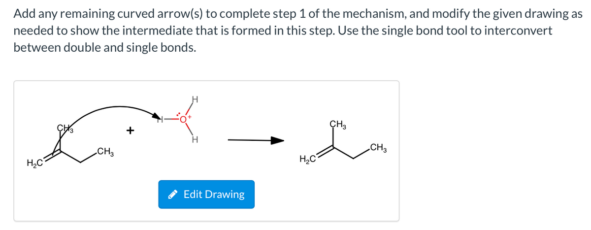 Add any remaining curved arrow(s) to complete step 1 of the mechanism, and modify the given drawing as
needed to show the intermediate that is formed in this step. Use the single bond tool to interconvert
between double and single bonds.
ÇH3
+
.CH3
CH3
H,C
Edit Drawing
