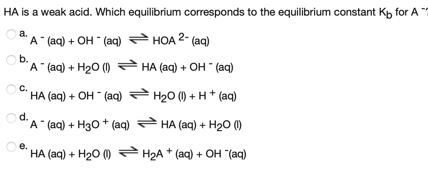 HA is a weak acid. Which equilibrium corresponds to the equilibrium constant Kp for A ?
а.
А (aq) + ОН - (aq)
НОА 2-
(aq)
b.
"A "aq) + H2О ()
НА (ag) + ОН (aq)
С.
НА (aq) + ОН - (aq)
H20 (1) + H+ (aq)
d.
"A (aq) + Hз0 + (aq)
НА (aq) + H20 ()
е.
НА (aq) + H20 () — Н2А + (аq) + ОН (аq)
