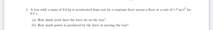 1. A box with a mass of 3.0 kg is accelerated from rest by a constant force across a floor at a rate of 1.7 m/s for
6.5 s.
(a) How much work does the force do on the box?
(b) How much power is produced by the force in moving the box?
