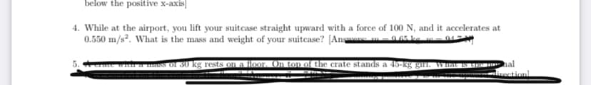 below the positive x-axis]
4. While at the airport, you lift your suitcase straight upward with a force of 100 N, and it accelerates at
0.550 m/s². What is the mass and weight of your suitcase? [Ansaa 0 G5 ka m01
a mass of 30 kg rests on a floor. On top of the crate stands a 45-kg gir, Wat i
al
weationl
