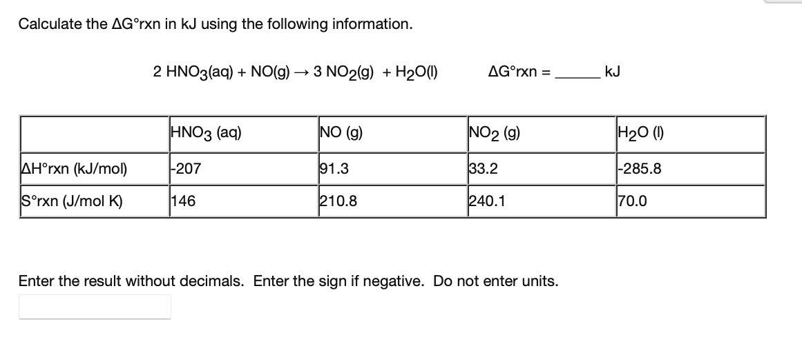 Calculate the AG°rxn in kJ using the following information.
2 HNO3(aq) + NO(g) → 3 NO2(g) + H20(1)
AG°rxn =
kJ
HNO3 (aq)
NO (g)
NO2 (g)
H20 ()
AH°rxn (kJ/mol)
-207
91.3
33.2
|-285.8
S°rxn (J/mol K)
146
210.8
240.1
70.0
Enter the result without decimals. Enter the sign if negative. Do not enter units.
