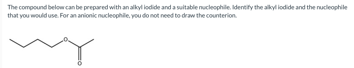 The compound below can be prepared with an alkyl iodide and a suitable nucleophile. Identify the alkyl iodide and the nucleophile
that you would use. For an anionic nucleophile, you do not need to draw the counterion.
