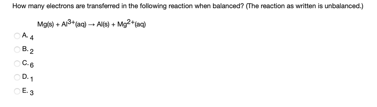 How many electrons are transferred in the following reaction when balanced? (The reaction as written is unbalanced.)
Mg2*(aq)
Mg(s) + Al3+(aq) –→ Al(s) +
А.
4
В. 2
С.6
O D. 1
O E. 3
