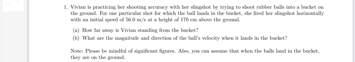 1. Vivian is practicing her shooting accuracy with her slingshot by trying to shoot rubber balls into a bucket on
the ground. For one particular shot for which the ball lands in the bucket, she fired her slingshot horizontally
with an initial speed of 56.0 m/s at a height of 170 cm above the ground.
(a) How far away is Vivian standing from the bucket?
(b) What are the magnitude and direction of the ball's velocity when it lands in the bucket?
Note: Please be mindful of significant figures. Also, you can assume that when the balls land in the bucket,
they are on the ground.
