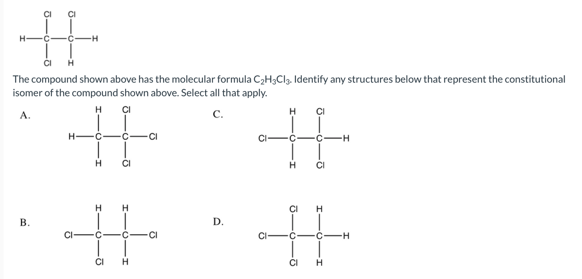 %23
CI
ČI
H -C
-H
CI
The compound shown above has the molecular formula C2H3CI3. Identify any structures below that represent the constitutional
isomer of the compound shown above. Select all that apply.
A.
H
CI
С.
CI
H -C
CI
ČI
C
C
CI
H.
H
H
CI
D.
CI
C
CI
C
C
CI
CI
B.
