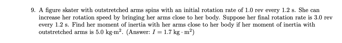 9. A figure skater with outstretched arms spins with an initial rotation rate of 1.0 rev every 1.2 s. She can
increase her rotation speed by bringing her arms close to her body. Suppose her final rotation rate is 3.0 rev
every 1.2 s. Find her moment of inertia with her arms close to her body if her moment of inertia with
outstretched arms is 5.0 kg-m?. (Answer: I = 1.7 kg · m²)
