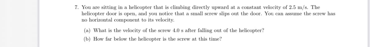 7. You are sitting in a helicopter that is climbing directly upward at a constant velocity of 2.5 m/s. The
helicopter door is open, and you notice that a small screw slips out the door. You can assume the screw has
no horizontal component to its velocity.
(a) What is the velocity of the screw 4.0 s after falling out of the helicopter?
(b) How far below the helicopter is the screw at this time?
