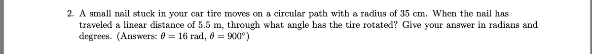 2. A small nail stuck in your car tire moves on a circular path with a radius of 35 cm. When the nail has
traveled a linear distance of 5.5 m, through what angle has the tire rotated? Give your answer in radians and
degrees. (Answers: 0 = 16 rad, 0 = 900°)
