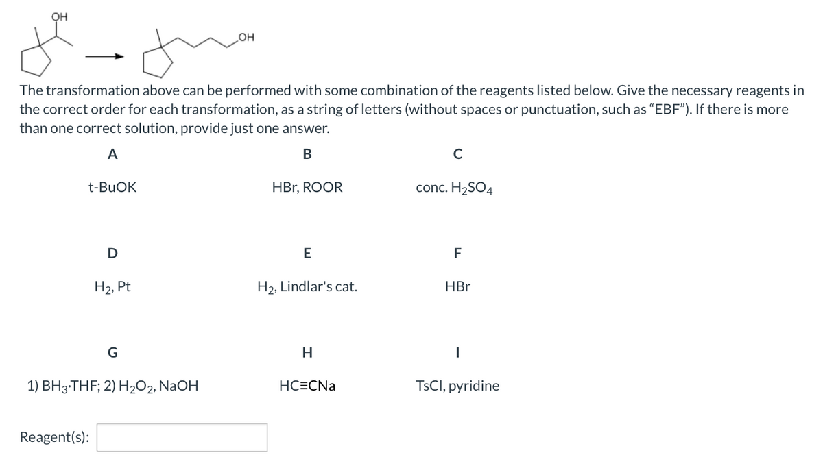 OH
The transformation above can be performed with some combination of the reagents listed below. Give the necessary reagents in
the correct order for each transformation, as a string of letters (without spaces or punctuation, such as “EBF"). If there is more
than one correct solution, provide just one answer.
A
C
t-BUOK
HBr, ROOR
conc. H2SO4
D
E
F
Н2, Pt
H2, Lindlar's cat.
HBr
G
H
1) BH3-THF; 2) H2O2, NaOH
HC=CNa
TSCI, pyridine
Reagent(s):
