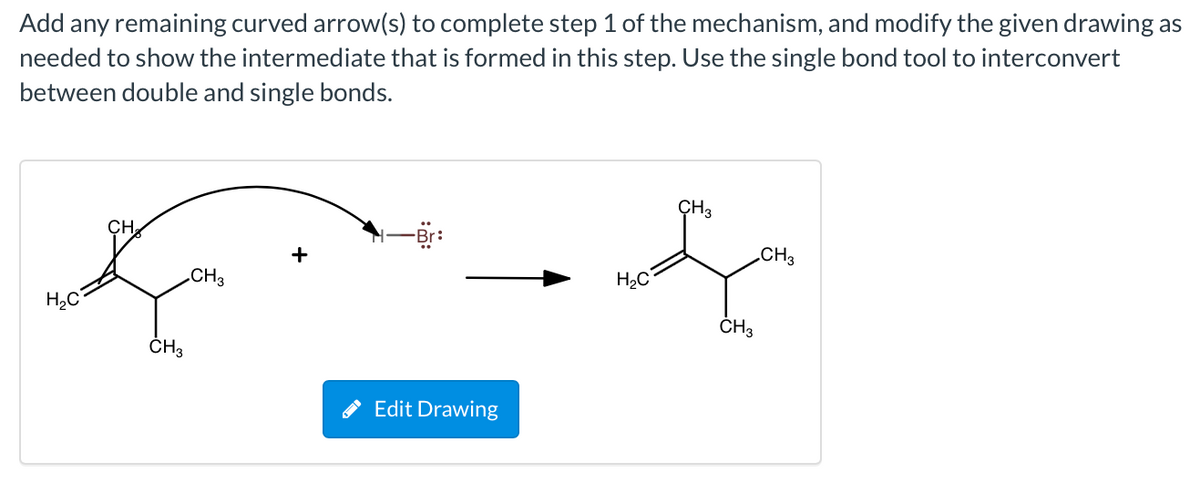 Add any remaining curved arrow(s) to complete step 1 of the mechanism, and modify the given drawing as
needed to show the intermediate that is formed in this step. Use the single bond tool to interconvert
between double and single bonds.
CH3
CH
+
CH3
.CH3
H2C
H,C
ČH3
ČH3
Edit Drawing
