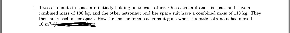 1. Two astronauts in space are initially holding on to each other. One astronaut and his space suit have a
combined mass of 136 kg, and the other astronaut and her space suit have a combined mass of 118 kg. They
then push each other apart. How far has the female astronaut gone when the male astronaut has moved
10 m?(A
