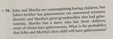 - 31. John and Martha are contemplating having children, but
John's brother has galactosemia (an autosomal recessive
disease) and Martha's great-grandmother also had galac-
tosemia. Martha has a sister who has three children,
none of whom have galactosemia. What is the probability
that John and Martha's first child will have galactosemia?
