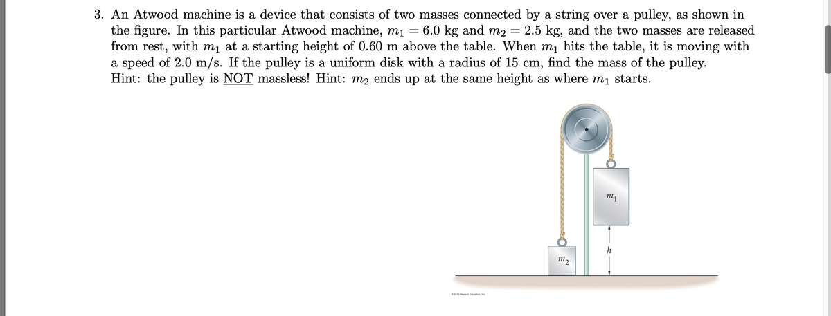 3. An Atwood machine is a device that consists of two masses connected by a string over a pulley, as shown in
the figure. In this particular Atwood machine, m1 = 6.0 kg and m2
from rest, with mị at a starting height of 0.60 m above the table. When mị hits the table, it is moving with
a speed of 2.0 m/s. If the pulley is a uniform disk with a radius of 15 cm, find the mass of the pulley.
Hint: the pulley is NOT massless! Hint: m2 ends up at the same height as where m1 starts.
2.5 kg, and the two masses are released
m1
m2
O 2010 Pearson Education, Inc.
