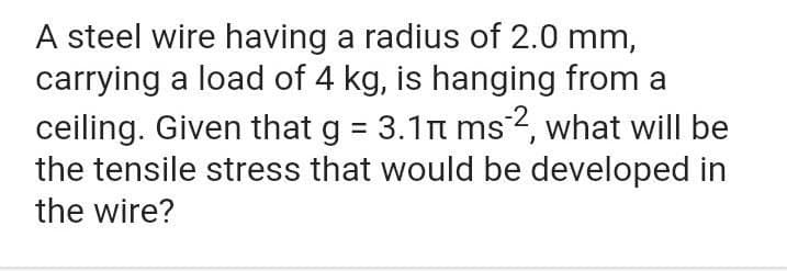 A steel wire having a radius of 2.0 mm,
carrying a load of 4 kg, is hanging from a
ceiling. Given that g = 3.1n ms2, what will be
the tensile stress that would be developed in
%3D
the wire?
