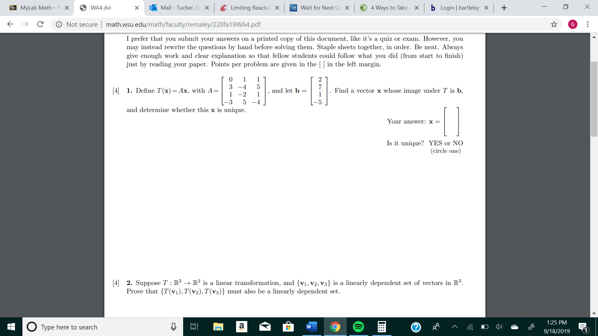 Bb MyLab Math - R X
Mail - Tucker, Ge X
lc Wait for Next Q
b Login | bartleby
WA4.dvi
Limiting Reactan
4 Ways to TakeX
X
C
Not secure
math.wsu.edu/math/faculty/remaley/220fa19WA4.pdf
I prefer that you submit your answers on a
may instead rewrite the questions by hand before solving them. Staple sheets together, in order. Be neat. Always
give enough work and clear explanation so that fellow students could follow what you did (from start to finish)
just by reading your paper. Points per problem are given in the [] in the left margin
printed copy of this document, like it's a quiz or exam. However, you
0
1
2
1
4
7
5
[4] 1. Define T(x)= Ax, with A=
and let b
Find a vector x whose image under T is b,
1-2
1
1
-3
5 -4
and determine whether this x is unique
Your answer: x =
Is it unique? YES or NO
(circle one)
[4] 2. Suppose T : R3 -> R3 is a linear transformation, and {vi, v2, V3} is a linearly dependent set of vectors in R3.
Prove that {T(Vi), T(v2), T(v3)} must also be a linearly dependent set
1:25 PM
a
Type here to search
9/18/2019
X
...
