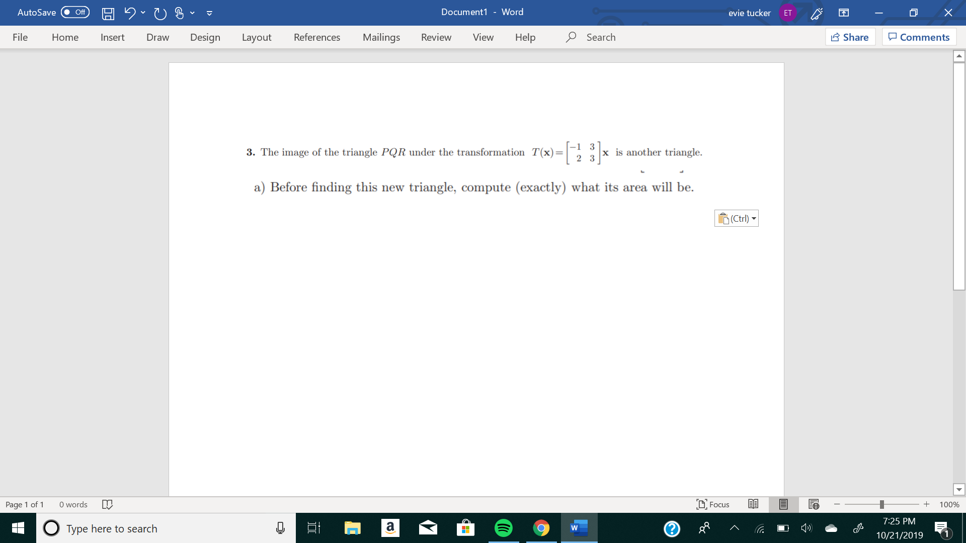 X
Document1 - Word
AutoSave
evie tucker
Off
ET
Design
References
Mailings
Review
View
Help
Search
Share
File
Insert
Comments
Home
Draw
Layout
3. The image of the triangle PQR under the transformation T(x)
2
x is another triangle.
a) Before finding this new triangle, compute (exactly) what its area will be
(Ctrl)
words
DFocus
Page 1 of
100%
7:25 PM
a
Type here to search
W
10/21/2019
