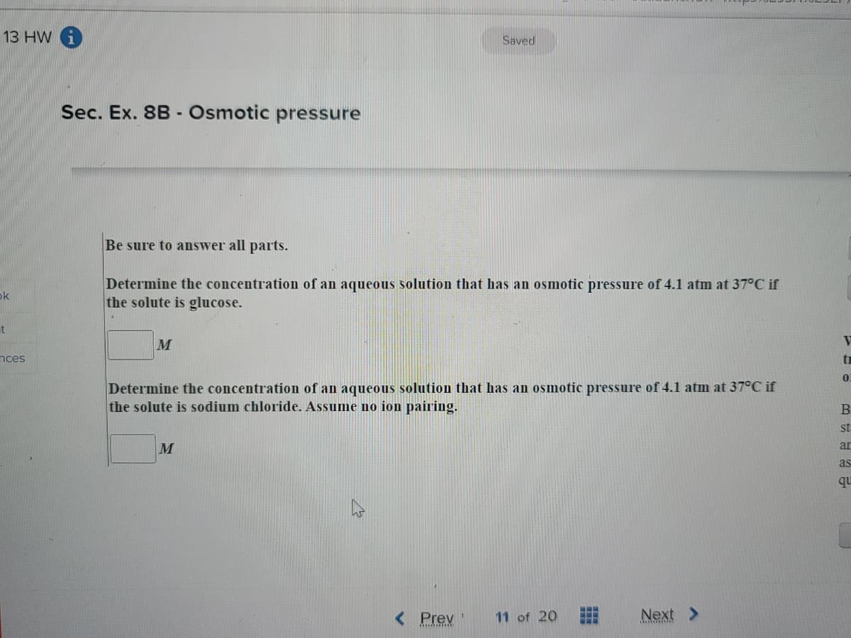13 HW i
Saved
Sec. Ex. 8B - Osmotic pressure
Be sure to answer all parts.
Determine the concentration of an aqueous solution that has an osmotic pressure of 4.1 atm at 37°C if
the solute is glucose.
ok
t
M
V
nces
Determine the concentration of an aqueous solution that has an osmotic pressure of 4.1 atm at 37°C if
the solute is sodium chloride. Assume no ion pairing.
st
M
ar
as
qu
< Prev
11 of 20
Next >
