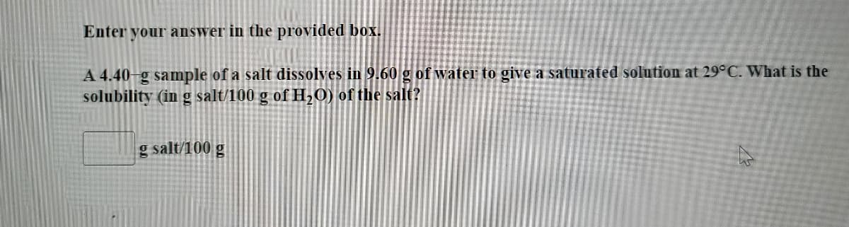 Enter your answer in the provided box.
A 4.40-g sample of a salt dissolves in 9.60 g of water to give a saturated solution at 29°C. What is the
solubility (in g salt/100 g of H,0) of the salt?
g salt/100 g
