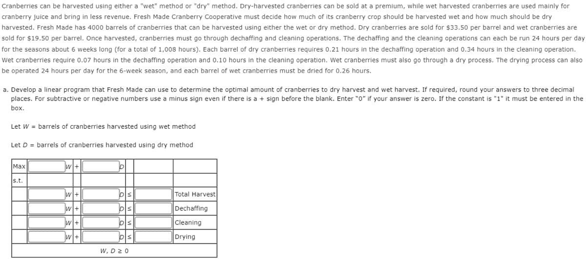 Cranberries can be harvested using either a "wet" method or "dry" method. Dry-harvested cranberries can be sold at a premium, while wet harvested cranberries are used mainly for
cranberry juice and bring in less revenue. Fresh Made Cranberry Cooperative must decide how much of its cranberry crop should be harvested wet and how much should be dry
harvested. Fresh Made has 4000 barrels of cranberries that can be harvested using either the wet or dry method. Dry cranberries are sold for $33.50 per barrel and wet cranberries are
sold for $19.50 per barrel. Once harvested, cranberries must go through dechaffing and cleaning operations. The dechaffing and the cleaning operations can each be run 24 hours per day
for the seasons about 6 weeks long (for a total of 1,008 hours). Each barrel of dry cranberries requires 0.21 hours in the dechaffing operation and 0.34 hours in the cleaning operation.
Wet cranberries require 0.07 hours in the dechaffing operation and 0.10 hours in the cleaning operation. Wet cranberries must also go through a dry process. The drying process can also
be operated 24 hours per day for the 6-week season, and each barrel of wet cranberries must be dried for 0.26 hours.
a. Develop a linear program that Fresh Made can use to determine the optimal amount of cranberries to dry harvest and wet harvest. If required, round your answers to three decimal
places. For subtractive or negative numbers use a minus sign even if there is a + sign before the blank. Enter "0" if your answer is zero. If the constant is "1" it must be entered in the
box.
Let W = barrels of cranberries harvested using wet method
Let D = barrels of cranberries harvested using dry method
Max
s.t.
W+
w+
W+
W+
W+
p
DS
DS
DS
W, D 20
Total Harvest
Dechaffing
Cleaning
Drying