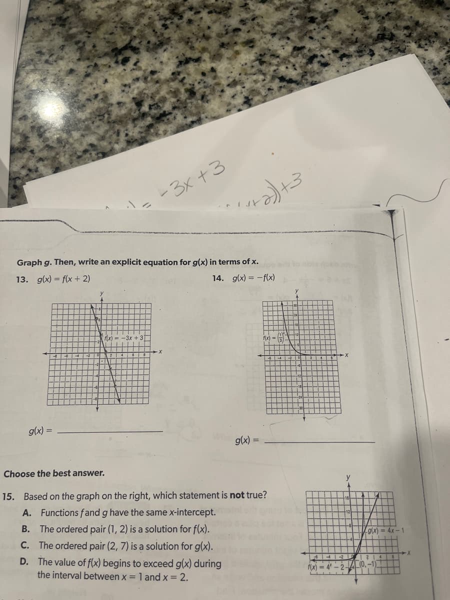 g(x) =
Graph g. Then, write an explicit equation for g(x) in terms of x.
13. g(x) = f(x + 2)
14.
g(x) = -f(x)
T
y
-3x +3
f(x) -3x
1 + 2) +3
g(x) =
f(x)
Choose the best answer.
15. Based on the graph on the right, which statement is not true?
A. Functions fand g have the same x-intercept.
B. The ordered pair (1, 2) is a solution for f(x).
C. The ordered pair (2, 7) is a solution for g(x).
D. The value of f(x) begins to exceed g(x) during
the interval between x = 1 and x = 2.
y
64-
f(x) = 4*
(g(x)
4x-1
·X