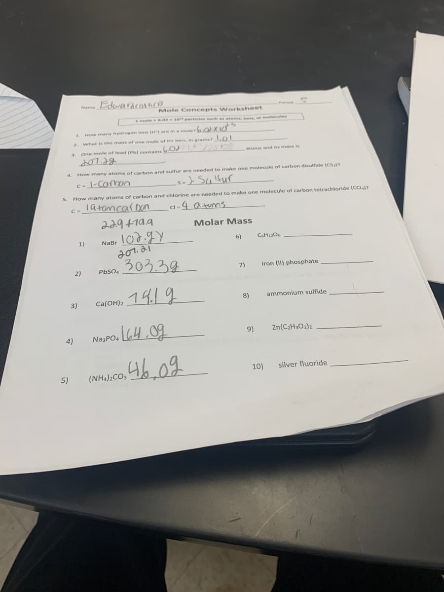 Name Edwaracolino
Mole Concepts Worksheet
1mote 6.0210"partictes such s atams, tons, or moteculs
1. How many hydrogen tons (H) are in a mote 6OLXI
What is the mass of one mole of H ions, in grams?1.0T
One mole of lead (Pb) contains
3.
atoms and its mass is
4.
How many atoms of carbon and sulfur are needed to make one molecule of carbon disulfide (CSa)?
c=_\-Carnon
} Salfur
5.
How many atoms of carbon and chlorine are needed to make one molecule of carbon tetrachloride (CCI)?
Tatemcaroun
CI = 4 a tems
229+19.9
Molar Mass
1)
NaBr
6)
CSH1206
201. 21
303.38
2)
PbSO4
7)
iron (II) phosphate
1419
3)
Ca(OH)2
8)
ammonium sulfide
Zn(C2H3O2)2
Na3PO. 64,09
9)
4)
5)
(NH4)2CO3
10)
silver fluoride
