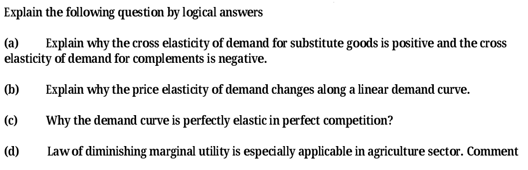 Explain the following question by logical answers
(a)
Explain why the cross elasticity of demand for substitute goods is positive and the cross
elasticity of demand for complements is negative.
(b)
Explain why the price elasticity of demand changes along a linear demand curve.
(c)
Why the demand curve is perfectly elastic in perfect competition?
(d)
Law of diminishing marginal utility is especially applicable in agriculture sector. Comment
